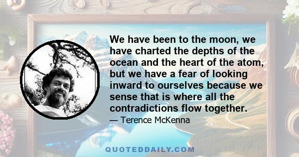 We have been to the moon, we have charted the depths of the ocean and the heart of the atom, but we have a fear of looking inward to ourselves because we sense that is where all the contradictions flow together.