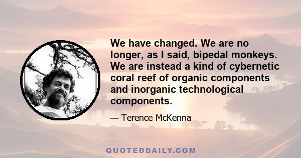 We have changed. We are no longer, as I said, bipedal monkeys. We are instead a kind of cybernetic coral reef of organic components and inorganic technological components.