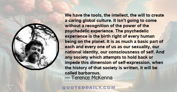 We have the tools, the intellect, the will to create a caring global culture. It isn't going to come without a recognition of the power of the psychedelic experience. The psychedelic experience is the birth right of