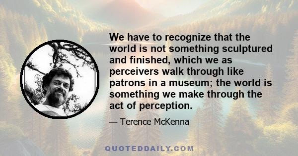 We have to recognize that the world is not something sculptured and finished, which we as perceivers walk through like patrons in a museum; the world is something we make through the act of perception.