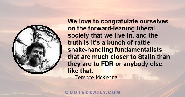 We love to congratulate ourselves on the forward-leaning liberal society that we live in, and the truth is it's a bunch of rattle snake-handling fundamentalists that are much closer to Stalin than they are to FDR or