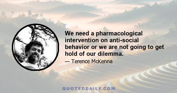 We need a pharmacological intervention on anti-social behavior or we are not going to get hold of our dilemma.