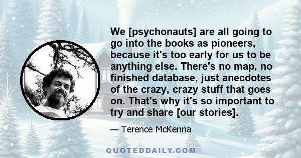 We [psychonauts] are all going to go into the books as pioneers, because it's too early for us to be anything else. There's no map, no finished database, just anecdotes of the crazy, crazy stuff that goes on. That's why 