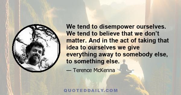 We tend to disempower ourselves. We tend to believe that we don’t matter. And in the act of taking that idea to ourselves we give everything away to somebody else, to something else.