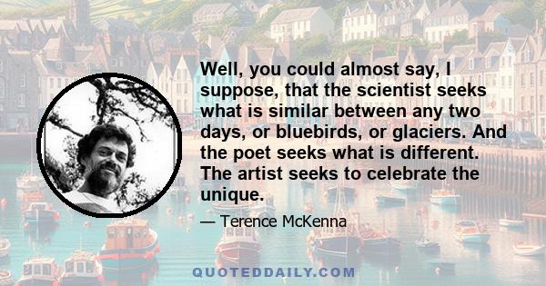 Well, you could almost say, I suppose, that the scientist seeks what is similar between any two days, or bluebirds, or glaciers. And the poet seeks what is different. The artist seeks to celebrate the unique.