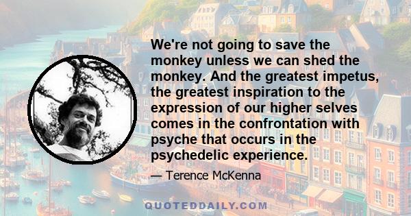 We're not going to save the monkey unless we can shed the monkey. And the greatest impetus, the greatest inspiration to the expression of our higher selves comes in the confrontation with psyche that occurs in the