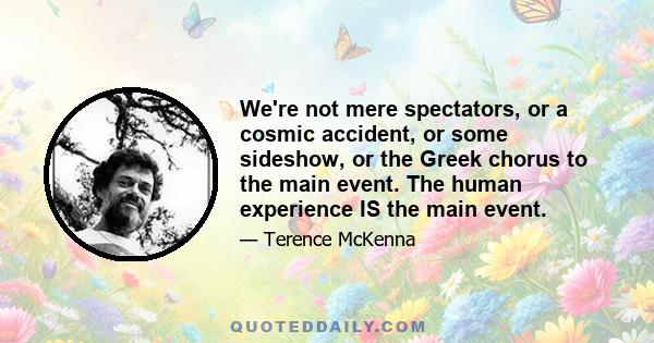 We're not mere spectators, or a cosmic accident, or some sideshow, or the Greek chorus to the main event. The human experience IS the main event.