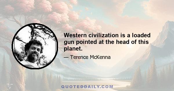 Western civilization is a loaded gun pointed at the head of this planet.