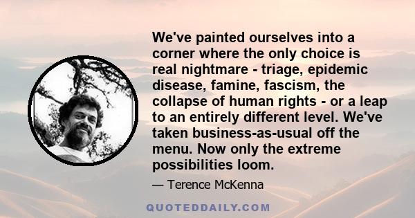 We've painted ourselves into a corner where the only choice is real nightmare - triage, epidemic disease, famine, fascism, the collapse of human rights - or a leap to an entirely different level. We've taken