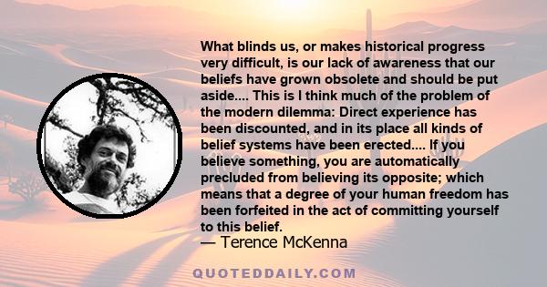 What blinds us, or makes historical progress very difficult, is our lack of awareness that our beliefs have grown obsolete and should be put aside.... This is I think much of the problem of the modern dilemma: Direct