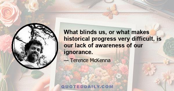 What blinds us, or what makes historical progress very difficult, is our lack of awareness of our ignorance.