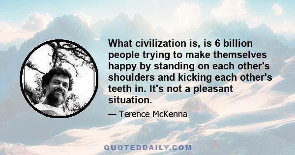 What civilization is, is 6 billion people trying to make themselves happy by standing on each other's shoulders and kicking each other's teeth in. It's not a pleasant situation.