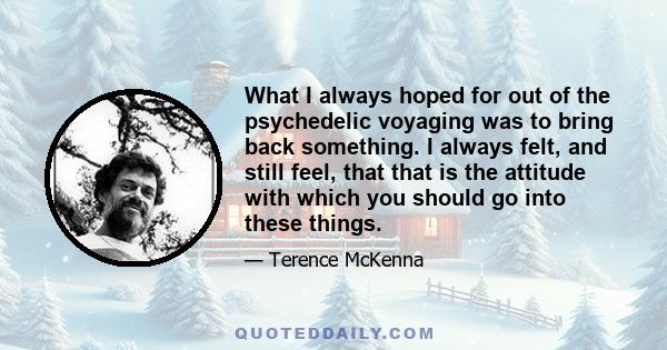 What I always hoped for out of the psychedelic voyaging was to bring back something. I always felt, and still feel, that that is the attitude with which you should go into these things.