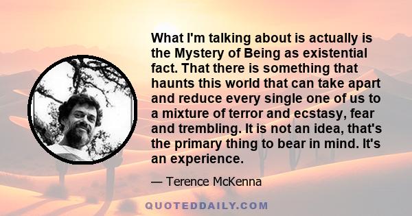 What I'm talking about is actually is the Mystery of Being as existential fact. That there is something that haunts this world that can take apart and reduce every single one of us to a mixture of terror and ecstasy,