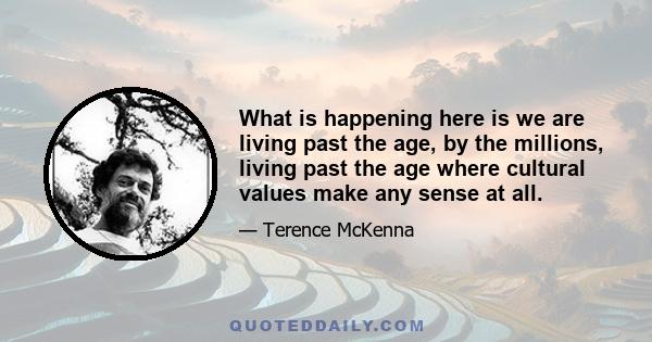 What is happening here is we are living past the age, by the millions, living past the age where cultural values make any sense at all.