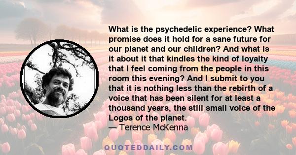 What is the psychedelic experience? What promise does it hold for a sane future for our planet and our children? And what is it about it that kindles the kind of loyalty that I feel coming from the people in this room