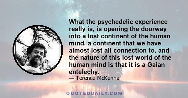 What the psychedelic experience really is, is opening the doorway into a lost continent of the human mind, a continent that we have almost lost all connection to, and the nature of this lost world of the human mind is