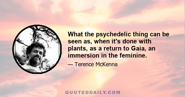 What the psychedelic thing can be seen as, when it's done with plants, as a return to Gaia, an immersion in the feminine.