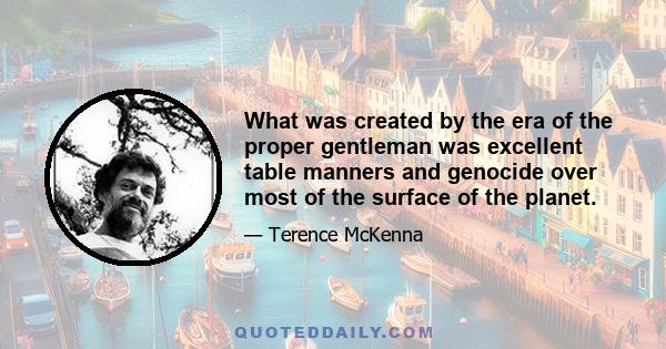 What was created by the era of the proper gentleman was excellent table manners and genocide over most of the surface of the planet.