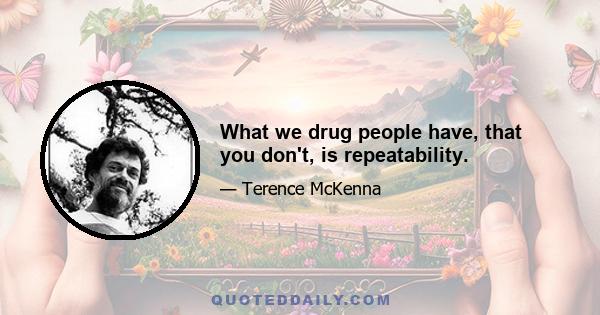 What we drug people have, that you don't, is repeatability.