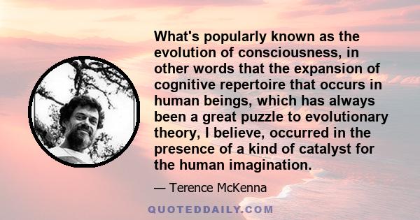 What's popularly known as the evolution of consciousness, in other words that the expansion of cognitive repertoire that occurs in human beings, which has always been a great puzzle to evolutionary theory, I believe,