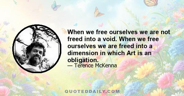 When we free ourselves we are not freed into a void. When we free ourselves we are freed into a dimension in which Art is an obligation.