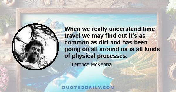 When we really understand time travel we may find out it's as common as dirt and has been going on all around us is all kinds of physical processes.