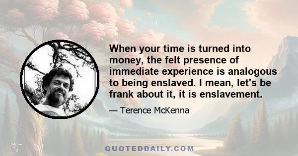 When your time is turned into money, the felt presence of immediate experience is analogous to being enslaved. I mean, let's be frank about it, it is enslavement.