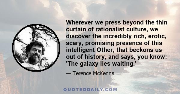 Wherever we press beyond the thin curtain of rationalist culture, we discover the incredibly rich, erotic, scary, promising presence of this intelligent Other, that beckons us out of history, and says, you know: 'The