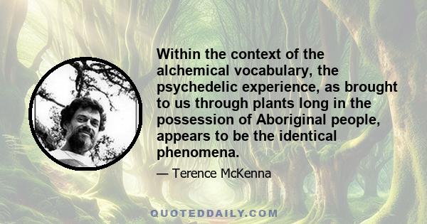 Within the context of the alchemical vocabulary, the psychedelic experience, as brought to us through plants long in the possession of Aboriginal people, appears to be the identical phenomena.