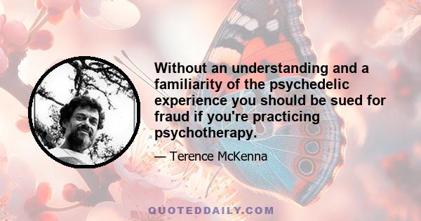 Without an understanding and a familiarity of the psychedelic experience you should be sued for fraud if you're practicing psychotherapy.