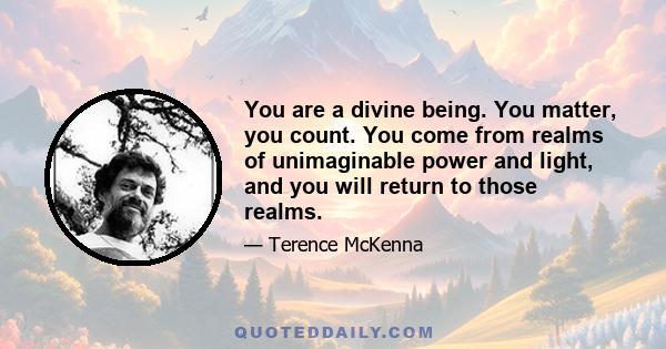 You are a divine being. You matter, you count. You come from realms of unimaginable power and light, and you will return to those realms.