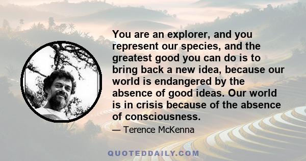 You are an explorer, and you represent our species, and the greatest good you can do is to bring back a new idea, because our world is endangered by the absence of good ideas. Our world is in crisis because of the