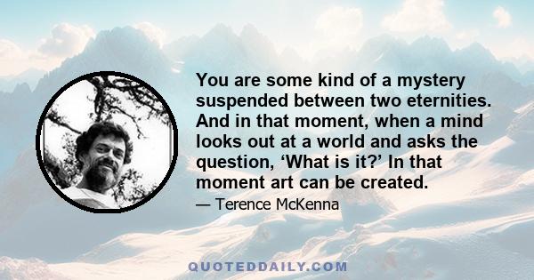 You are some kind of a mystery suspended between two eternities. And in that moment, when a mind looks out at a world and asks the question, ‘What is it?’ In that moment art can be created.