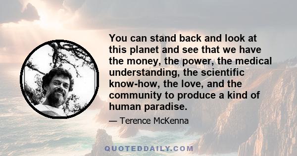 You can stand back and look at this planet and see that we have the money, the power, the medical understanding, the scientific know-how, the love, and the community to produce a kind of human paradise.