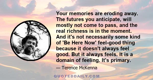 Your memories are eroding away. The futures you anticipate, will mostly not come to pass, and the real richness is in the moment. And it's not necessarily some kind of 'Be Here Now' feel-good thing because it doesn't