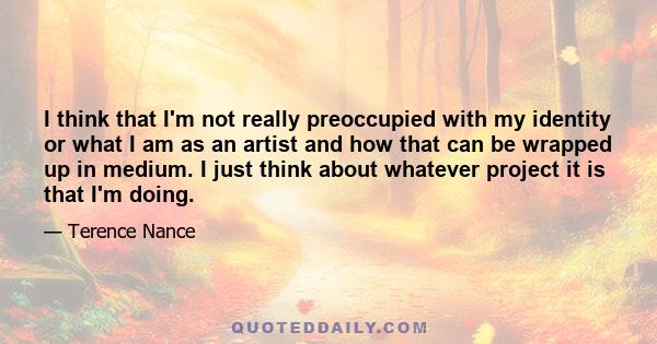 I think that I'm not really preoccupied with my identity or what I am as an artist and how that can be wrapped up in medium. I just think about whatever project it is that I'm doing.