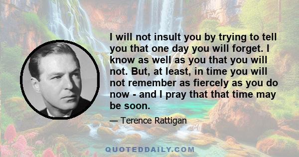 I will not insult you by trying to tell you that one day you will forget. I know as well as you that you will not. But, at least, in time you will not remember as fiercely as you do now - and I pray that that time may