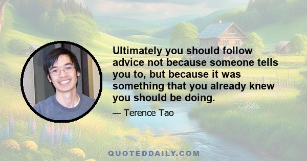 Ultimately you should follow advice not because someone tells you to, but because it was something that you already knew you should be doing.