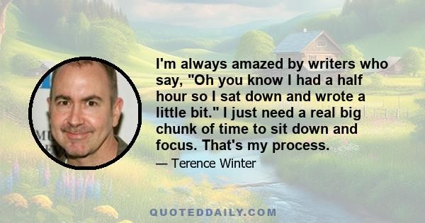 I'm always amazed by writers who say, Oh you know I had a half hour so I sat down and wrote a little bit. I just need a real big chunk of time to sit down and focus. That's my process.