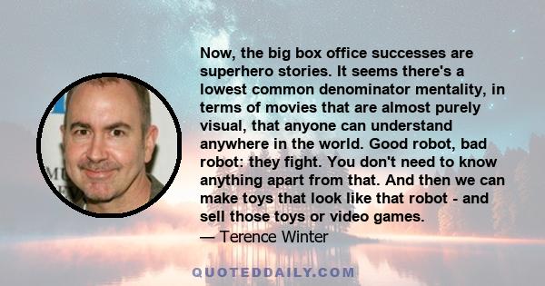 Now, the big box office successes are superhero stories. It seems there's a lowest common denominator mentality, in terms of movies that are almost purely visual, that anyone can understand anywhere in the world. Good