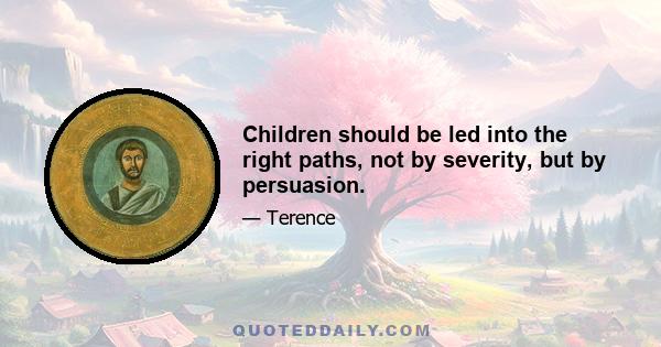 Children should be led into the right paths, not by severity, but by persuasion.