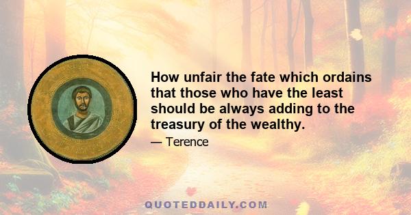 How unfair the fate which ordains that those who have the least should be always adding to the treasury of the wealthy.