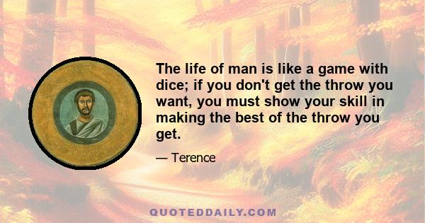 The life of man is like a game with dice; if you don't get the throw you want, you must show your skill in making the best of the throw you get.