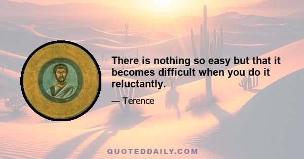 There is nothing so easy but that it becomes difficult when you do it reluctantly.