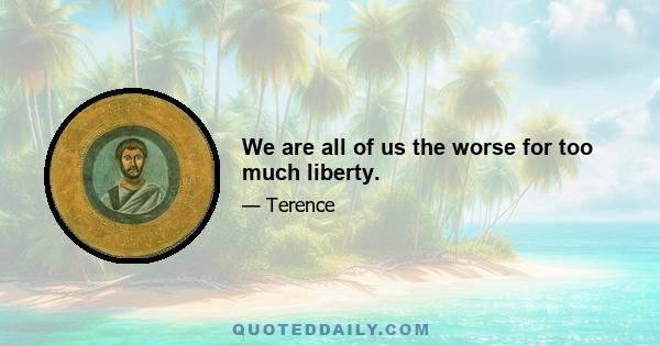 We are all of us the worse for too much liberty.