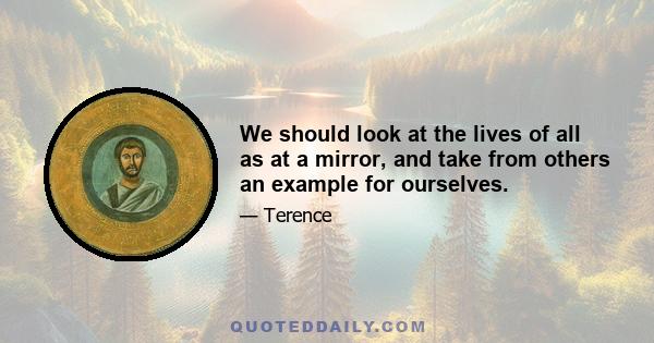 We should look at the lives of all as at a mirror, and take from others an example for ourselves.