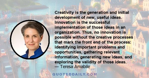 Creativity is the generation and initial development of new, useful ideas. Innovation is the successful implementation of those ideas in an organization. Thus, no innovation is possible without the creative processes