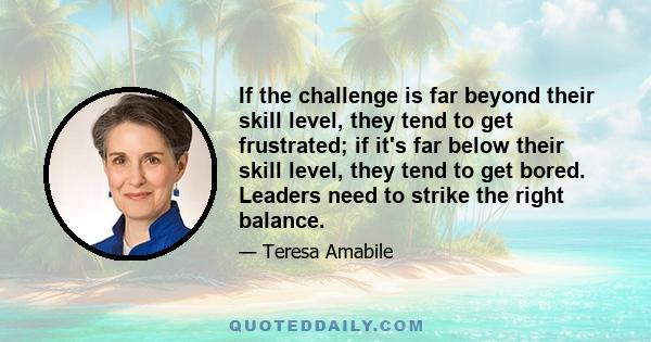 If the challenge is far beyond their skill level, they tend to get frustrated; if it's far below their skill level, they tend to get bored. Leaders need to strike the right balance.