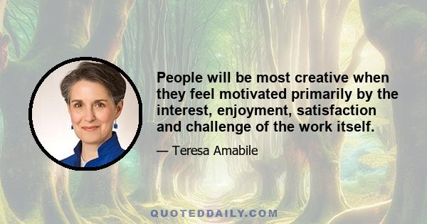 People will be most creative when they feel motivated primarily by the interest, enjoyment, satisfaction and challenge of the work itself.